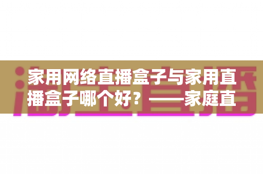 家用网络直播盒子与家用直播盒子哪个好?——家庭直播设备全方位深度对比与选购指南 家用网络直播盒子与家用直播盒子哪个好?——家庭直播设备全方位深度对比与选购指南