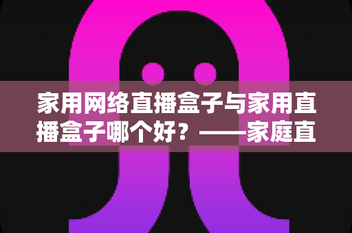 家用网络直播盒子与家用直播盒子哪个好?——家庭直播设备全方位深度对比与选购指南 家用网络直播盒子与家用直播盒子哪个好?——家庭直播设备全方位深度对比与选购指南