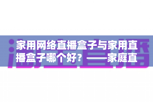 家用网络直播盒子与家用直播盒子哪个好？——家庭直播设备全方位深度对比与选购指南