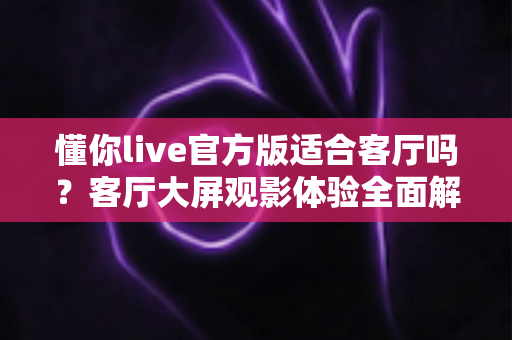 懂你live官方版适合客厅吗？客厅大屏观影体验全面解析与实用安装指南