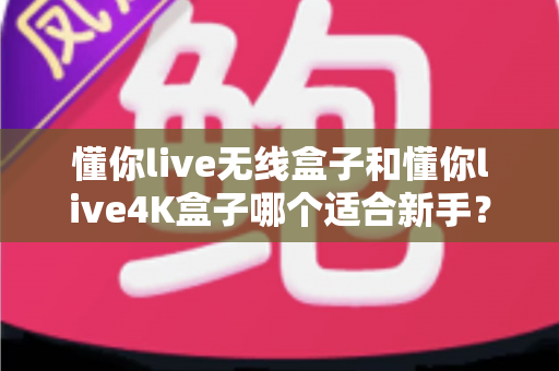 懂你live无线盒子和懂你live4K盒子哪个适合新手?2025年最全选购指南与深度对比解析 懂你live无线盒子和懂你live4K盒子哪个适合新手?2025年最全选购指南与深度对比解析