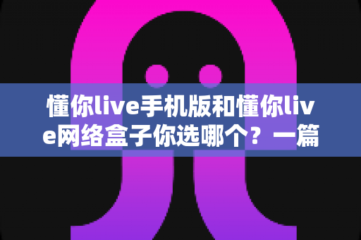懂你live手机版和懂你live网络盒子你选哪个？一篇文章帮你彻底理清选择思路