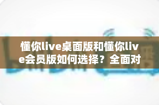 懂你live桌面版和懂你live会员版如何选择？全面对比解析，帮你找到最适合的英语学习方案