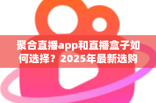 聚合直播app和直播盒子如何选择？2025年最新选购指南与避坑攻略全解析