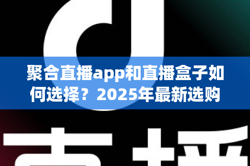 聚合直播app和直播盒子如何选择？2025年最新选购指南与避坑攻略全解析