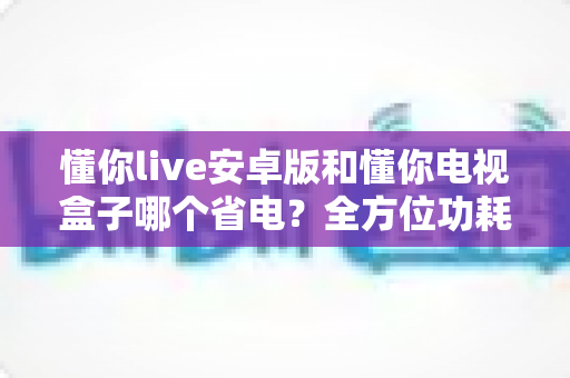 懂你live安卓版和懂你电视盒子哪个省电？全方位功耗对比与省电实用指南一文读懂