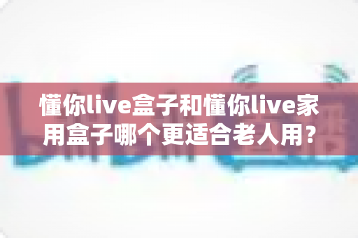 懂你live盒子和懂你live家用盒子哪个更适合老人用？2025年最新选购指南：为爸妈挑选最贴心的智能电视盒子全攻略