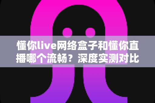 懂你live网络盒子和懂你直播哪个流畅?深度实测对比帮你选出最顺滑的观影方案 懂你live网络盒子和懂你直播哪个流畅?深度实测对比帮你选出最顺滑的观影方案