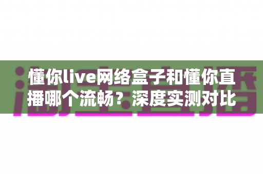 懂你live网络盒子和懂你直播哪个流畅?深度实测对比帮你选出最顺滑的观影方案 懂你live网络盒子和懂你直播哪个流畅?深度实测对比帮你选出最顺滑的观影方案