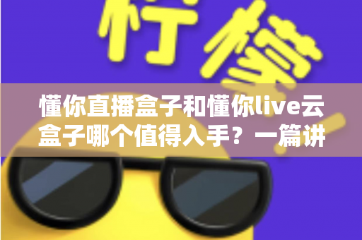 懂你直播盒子和懂你live云盒子哪个值得入手？一篇讲透两款电视盒子的深度选购指南