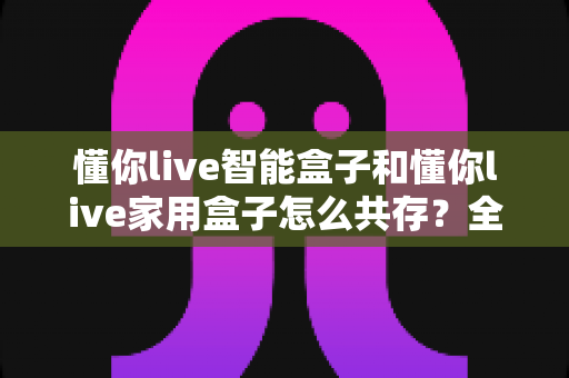 懂你live智能盒子和懂你live家用盒子怎么共存?全面解析双盒子和谐共处方案 懂你live智能盒子和懂你live家用盒子怎么共存?全面解析双盒子和谐共处方案