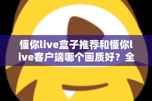 懂你live盒子推荐和懂你live客户端哪个画质好？全面画质对比评测与选购指南