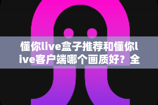 懂你live盒子推荐和懂你live客户端哪个画质好？全面画质对比评测与选购指南