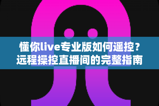 懂你live专业版如何遥控?远程操控直播间的完整指南与实用技巧 懂你live专业版如何遥控?远程操控直播间的完整指南与实用技巧