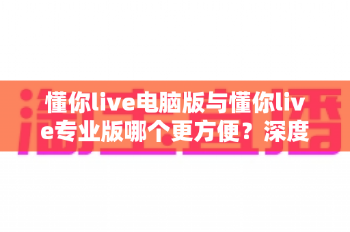 懂你live电脑版与懂你live专业版哪个更方便?深度对比助你轻松选出最适合的版本 懂你live电脑版与懂你live专业版哪个更方便?深度对比助你轻松选出最适合的版本