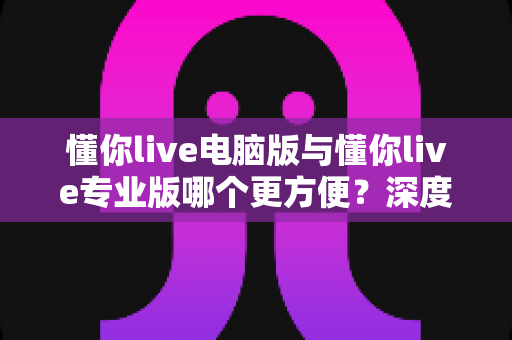 懂你live电脑版与懂你live专业版哪个更方便?深度对比助你轻松选出最适合的版本 懂你live电脑版与懂你live专业版哪个更方便?深度对比助你轻松选出最适合的版本