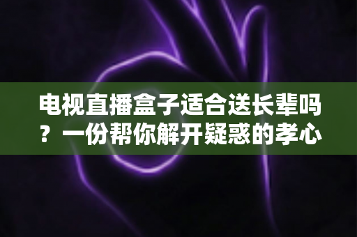 电视直播盒子适合送长辈吗？一份帮你解开疑惑的孝心礼物选购全攻略