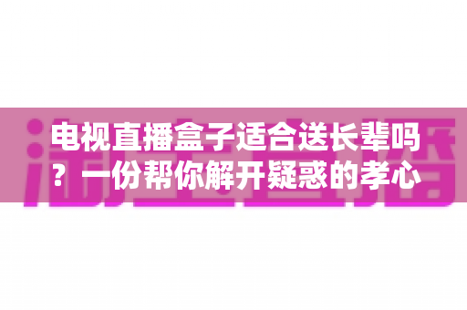 电视直播盒子适合送长辈吗？一份帮你解开疑惑的孝心礼物选购全攻略