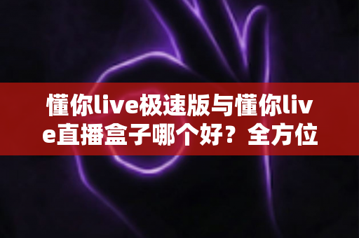 懂你live极速版与懂你live直播盒子哪个好？全方位对比评测帮你选出最适合的那一款