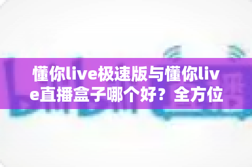懂你live极速版与懂你live直播盒子哪个好？全方位对比评测帮你选出最适合的那一款