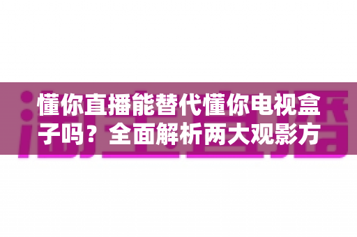 懂你直播能替代懂你电视盒子吗？全面解析两大观影方案的差异与选择策略
