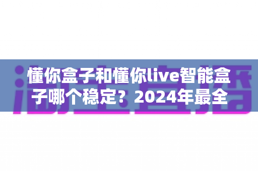懂你盒子和懂你live智能盒子哪个稳定？2024年最全稳定性对比评测指南