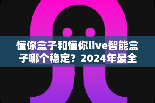 懂你盒子和懂你live智能盒子哪个稳定？2024年最全稳定性对比评测指南