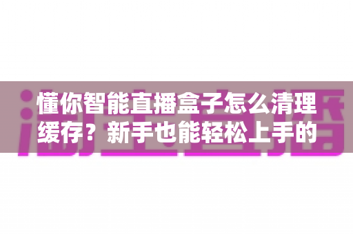 懂你智能直播盒子怎么清理缓存？新手也能轻松上手的完整清理教程与实用技巧