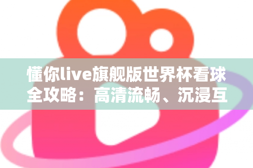 懂你live旗舰版世界杯看球全攻略：高清流畅、沉浸互动的一站式观赛体验指南