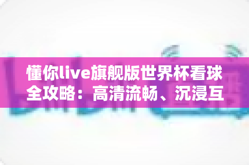 懂你live旗舰版世界杯看球全攻略：高清流畅、沉浸互动的一站式观赛体验指南