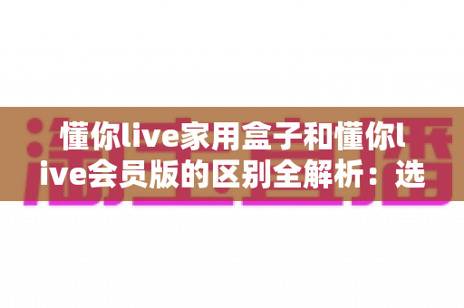 懂你live家用盒子和懂你live会员版的区别全解析：选对方案，开启大屏娱乐新体验