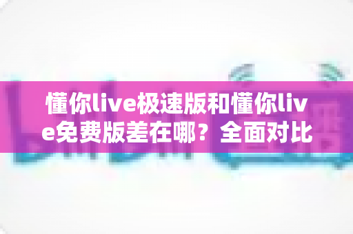 懂你live极速版和懂你live免费版差在哪？全面对比解析，帮你一次选对版本