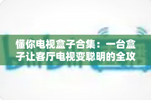 懂你电视盒子合集:一台盒子让客厅电视变聪明的全攻略 懂你电视盒子合集:一台盒子让客厅电视变聪明的全攻略