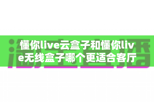 懂你live云盒子和懂你live无线盒子哪个更适合客厅?客厅大屏观影设备深度对比与选购指南 懂你live云盒子和懂你live无线盒子哪个更适合客厅?客厅大屏观影设备深度对比与选购指南
