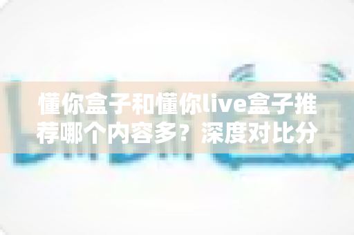 懂你盒子和懂你live盒子推荐哪个内容多?深度对比分析帮你选对家庭影音神器 懂你盒子和懂你live盒子推荐哪个内容多?深度对比分析帮你选对家庭影音神器