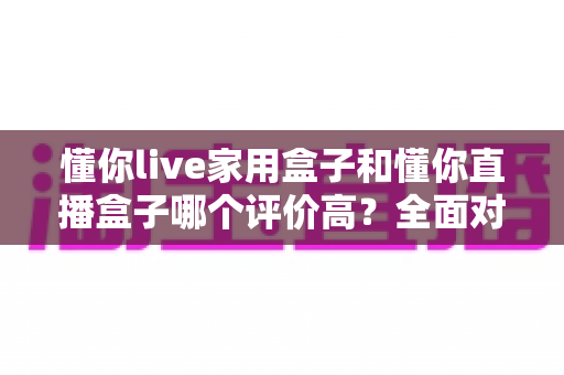 懂你live家用盒子和懂你直播盒子哪个评价高？全面对比与选购指南帮你避坑