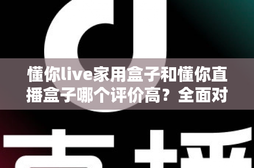 懂你live家用盒子和懂你直播盒子哪个评价高？全面对比与选购指南帮你避坑
