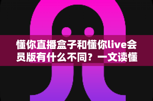 懂你直播盒子和懂你live会员版有什么不同?一文读懂两大版本的核心差异与选购指南 懂你直播盒子和懂你live会员版有什么不同?一文读懂两大版本的核心差异与选购指南