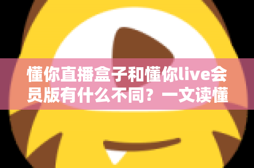 懂你直播盒子和懂你live会员版有什么不同?一文读懂两大版本的核心差异与选购指南 懂你直播盒子和懂你live会员版有什么不同?一文读懂两大版本的核心差异与选购指南