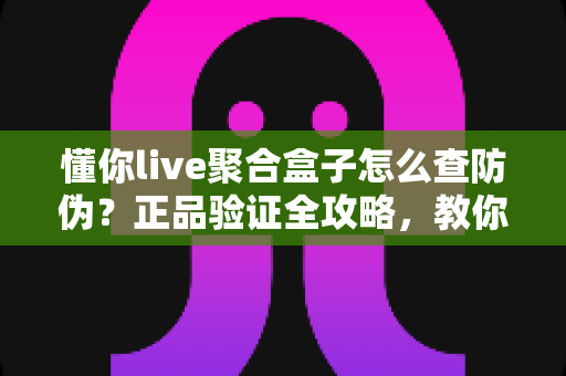 懂你live聚合盒子怎么查防伪？正品验证全攻略，教你轻松辨别真假，安心享受观影体验
