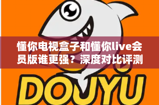 懂你电视盒子和懂你live会员版谁更强？深度对比评测助你选出最佳家庭观影方案