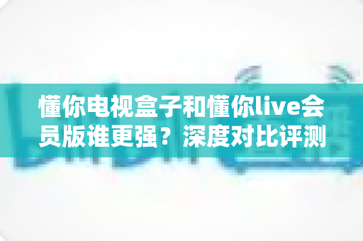 懂你电视盒子和懂你live会员版谁更强？深度对比评测助你选出最佳家庭观影方案