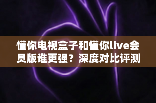 懂你电视盒子和懂你live会员版谁更强？深度对比评测助你选出最佳家庭观影方案