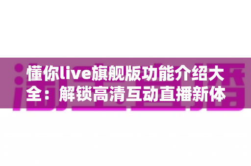 懂你live旗舰版功能介绍大全：解锁高清互动直播新体验的核心功能全解析