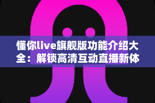 懂你live旗舰版功能介绍大全：解锁高清互动直播新体验的核心功能全解析