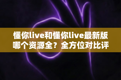 懂你live和懂你live最新版哪个资源全?全方位对比评测帮你一次搞清楚 懂你live和懂你live最新版哪个资源全?全方位对比评测帮你一次搞清楚