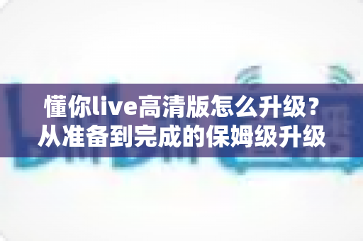 懂你live高清版怎么升级？从准备到完成的保姆级升级教程与常见问题解答