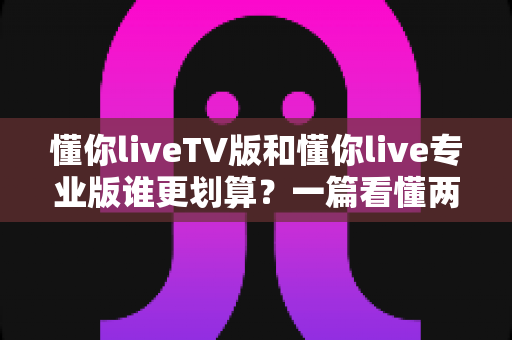 懂你liveTV版和懂你live专业版谁更划算?一篇看懂两款版本的深度对比与选购指南 懂你liveTV版和懂你live专业版谁更划算?一篇看懂两款版本的深度对比与选购指南