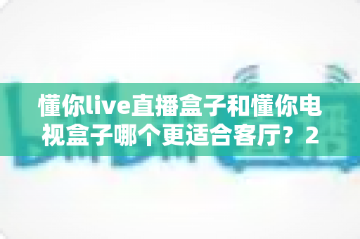 懂你live直播盒子和懂你电视盒子哪个更适合客厅？2025年最全选购指南帮你一次选对