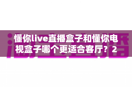 懂你live直播盒子和懂你电视盒子哪个更适合客厅？2025年最全选购指南帮你一次选对